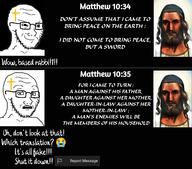 2soyjaks bible christianity clothes comic concerned cross crying emoticon glasses hat jesus judaism kippah matthew matthew_(bible) matthew_10:34 matthew_10:35 open_mouth painting religion smile smug soyjak stubble text uoooh variant:soyak 😭 // 1280x1124 // 186.4KB